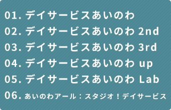 01.デイサービスあいのわ02.デイサービスあいのわ2nd03.デイサービスあいのわ3rd04.デイサービスあいのわ up05.デイサービスあいのわ Lab06.あいのわアール：スタジオ！